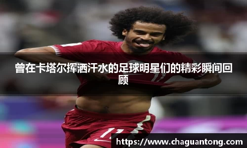 曾在卡塔尔挥洒汗水的足球明星们的精彩瞬间回顾