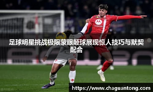 足球明星挑战极限蒙眼颠球展现惊人技巧与默契配合